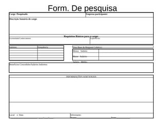 Cargo Pesquisado:
                                            Form. De pesquisa       Empresa participante:

Descrição Sumária do cargo:




                                               Requisitos Básicos para o cargo:
Escolaridade/Conhecimentos                                               Experiências:



Salários                      Frequência               Data Base de Reajuste Coletivo:
                                                       Menor Salário:

                                                       Maior Salário:

                                                       Salário Médio:
Benefícios Concedidos/Salários Indiretos:




                                                 INFORMAÇÕES ADICIONAIS




Local e Data                                         Informante:
 _______________________ ____/____/____              Nome:______________________________Fone:____________
 
