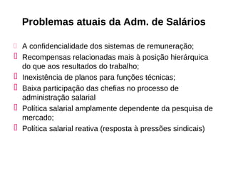 Problemas atuais da Adm. de Salários

 A confidencialidade dos sistemas de remuneração;
 Recompensas relacionadas mais à posição hierárquica
  do que aos resultados do trabalho;
 Inexistência de planos para funções técnicas;
 Baixa participação das chefias no processo de
  administração salarial
 Política salarial amplamente dependente da pesquisa de
  mercado;
 Política salarial reativa (resposta à pressões sindicais)
 