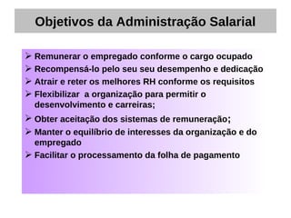 Objetivos da Administração Salarial

 Remunerar o empregado conforme o cargo ocupado
 Recompensá-lo pelo seu seu desempenho e dedicação
 Atrair e reter os melhores RH conforme os requisitos
 Flexibilizar a organização para permitir o
  desenvolvimento e carreiras;
 Obter aceitação dos sistemas de remuneração;
 Manter o equilíbrio de interesses da organização e do
  empregado
 Facilitar o processamento da folha de pagamento
 