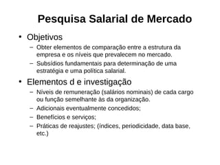 Pesquisa Salarial de Mercado
• Objetivos
  – Obter elementos de comparação entre a estrutura da
    empresa e os níveis que prevalecem no mercado.
  – Subsídios fundamentais para determinação de uma
    estratégia e uma política salarial.
• Elementos d e investigação
  – Níveis de remuneração (salários nominais) de cada cargo
    ou função semelhante às da organização.
  – Adicionais eventualmente concedidos;
  – Benefícios e serviços;
  – Práticas de reajustes; (índices, periodicidade, data base,
    etc.)
 