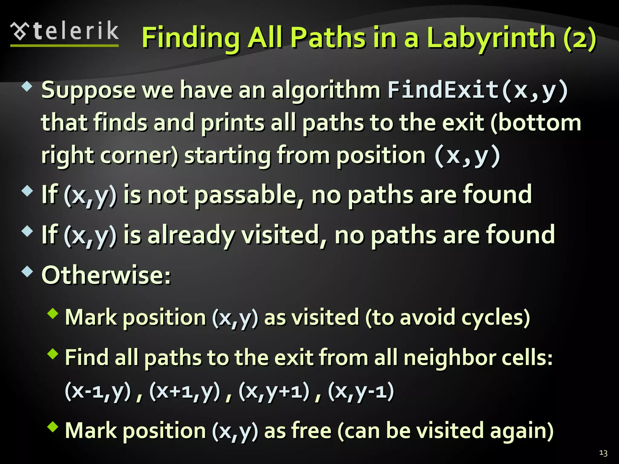Finding All Paths in a Labyrinth (2)Finding All Paths in a Labyrinth (2)
 Suppose we have an algorithmSuppose we have an algorithm FindExit(x,y)FindExit(x,y)
that finds and prints all paths to the exit (bottomthat finds and prints all paths to the exit (bottom
right corner) starting from positionright corner) starting from position (x,y)(x,y)
 IfIf (x,y)(x,y) is not passable, no paths are foundis not passable, no paths are found
 IfIf (x,y)(x,y) is already visited, no paths are foundis already visited, no paths are found
 Otherwise:Otherwise:
 Mark positionMark position (x,y)(x,y) as visited (to avoid cycles)as visited (to avoid cycles)
 Find all paths to the exit from all neighbor cells:Find all paths to the exit from all neighbor cells:
(x-1,y)(x-1,y) ,, (x+1,y)(x+1,y) ,, (x,y+1)(x,y+1) ,, (x,y-1)(x,y-1)
 Mark positionMark position (x,y)(x,y) as free (can be visited again)as free (can be visited again)
13
 