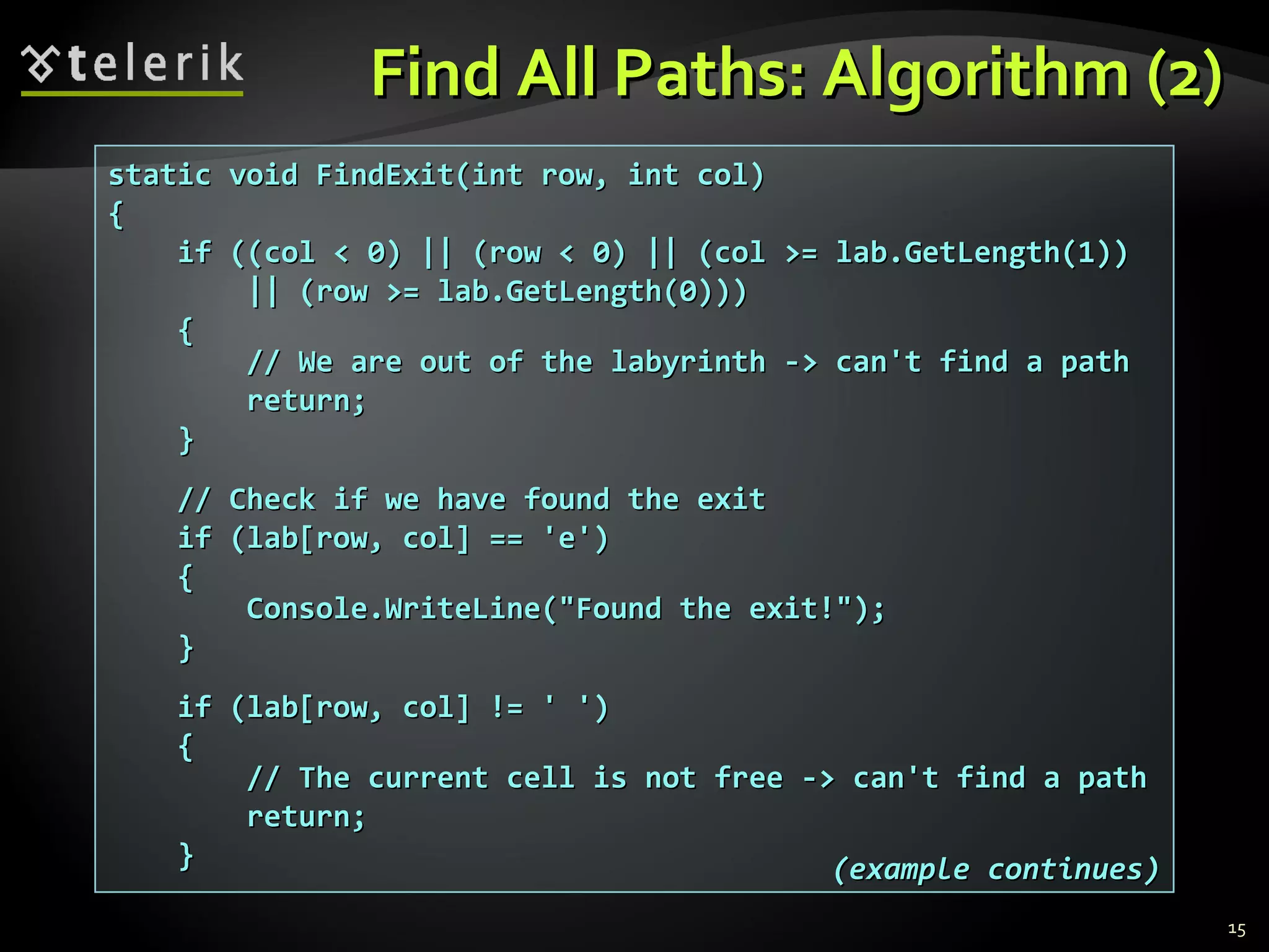 Find All Paths: Algorithm (2)Find All Paths: Algorithm (2)
15
static void FindExit(int row, int col)static void FindExit(int row, int col)
{{
if ((col < 0) || (row < 0) || (col >= lab.GetLength(1))if ((col < 0) || (row < 0) || (col >= lab.GetLength(1))
|| (row >= lab.GetLength(0)))|| (row >= lab.GetLength(0)))
{{
// We are out of the labyrinth -> can't find a path// We are out of the labyrinth -> can't find a path
return;return;
}}
// Check if we have found the exit// Check if we have found the exit
if (lab[row, col] == 'е')if (lab[row, col] == 'е')
{{
Console.WriteLine("Found the exit!");Console.WriteLine("Found the exit!");
}}
if (lab[row, col] != ' ')if (lab[row, col] != ' ')
{{
// The current cell is not free -> can't find a path// The current cell is not free -> can't find a path
return;return;
}} (example continues)(example continues)
 