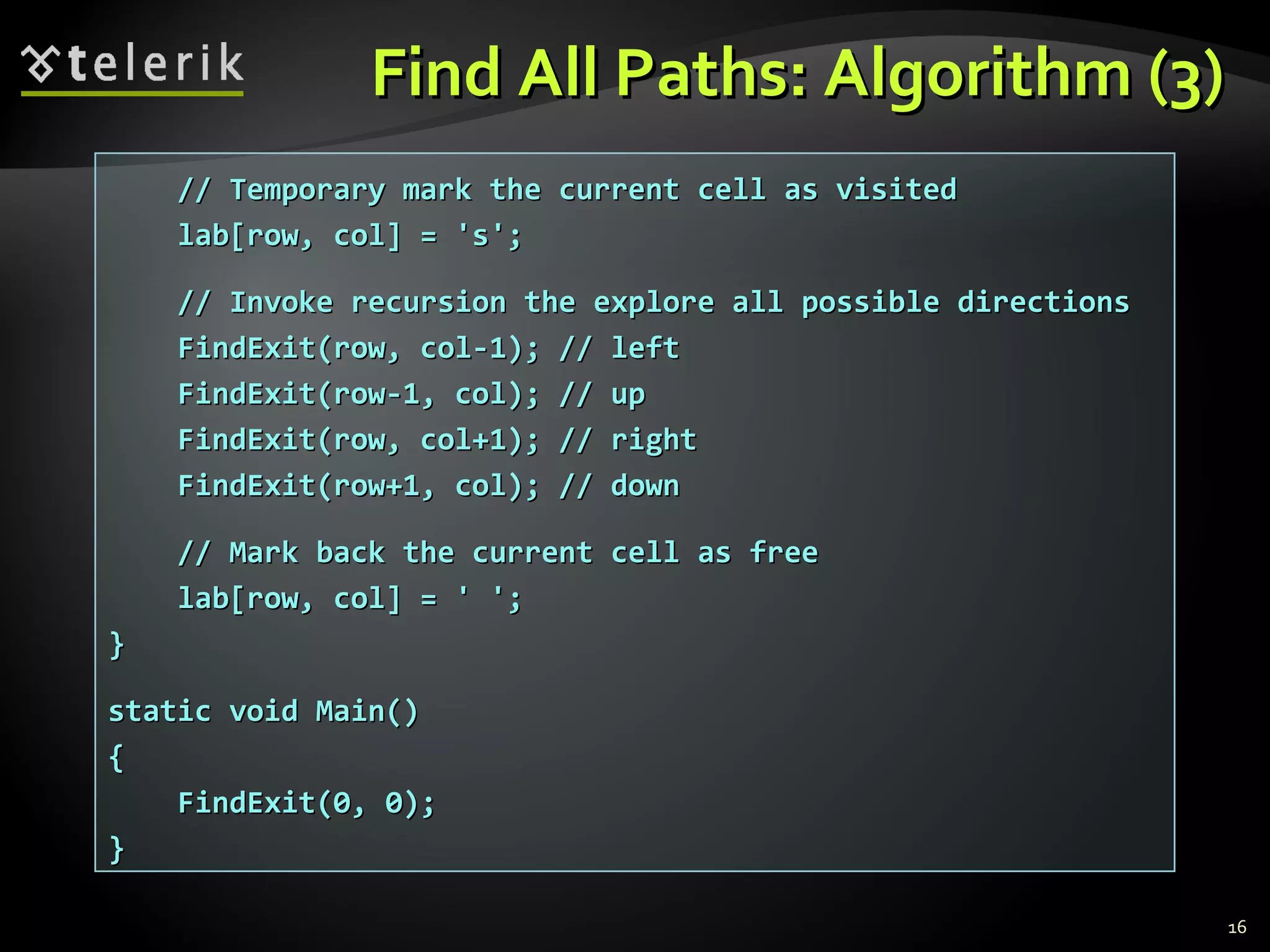 Find All Paths: Algorithm (3)Find All Paths: Algorithm (3)
16
// Temporary mark the current cell as visited// Temporary mark the current cell as visited
lab[row, col] = 's';lab[row, col] = 's';
// Invoke recursion the explore all possible directions// Invoke recursion the explore all possible directions
FindExit(row, col-1); // leftFindExit(row, col-1); // left
FindExit(row-1, col); // upFindExit(row-1, col); // up
FindExit(row, col+1); // rightFindExit(row, col+1); // right
FindExit(row+1, col); // downFindExit(row+1, col); // down
// Mark back the current cell as free// Mark back the current cell as free
lab[row, col] = ' ';lab[row, col] = ' ';
}}
static void Main()static void Main()
{{
FindExit(0, 0);FindExit(0, 0);
}}
 