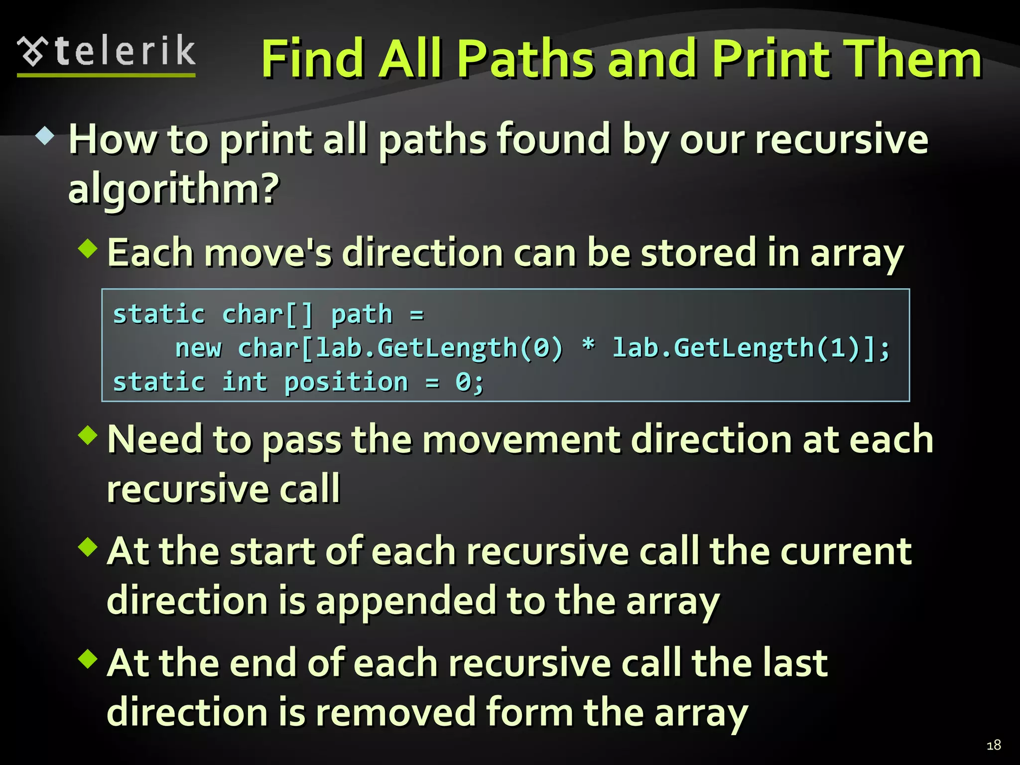  How to print all paths found by our recursiveHow to print all paths found by our recursive
algorithm?algorithm?
Each move's direction can be stored in arrayEach move's direction can be stored in array
Need to pass the movement direction at eachNeed to pass the movement direction at each
recursive callrecursive call
At the start of each recursive call the currentAt the start of each recursive call the current
direction is appended to the arraydirection is appended to the array
At the end of each recursive call the lastAt the end of each recursive call the last
direction is removed form the arraydirection is removed form the array
Find All Paths and Print ThemFind All Paths and Print Them
18
static char[] path =static char[] path =
new char[lab.GetLength(0) * lab.GetLength(1)];new char[lab.GetLength(0) * lab.GetLength(1)];
static int position = 0;static int position = 0;
 