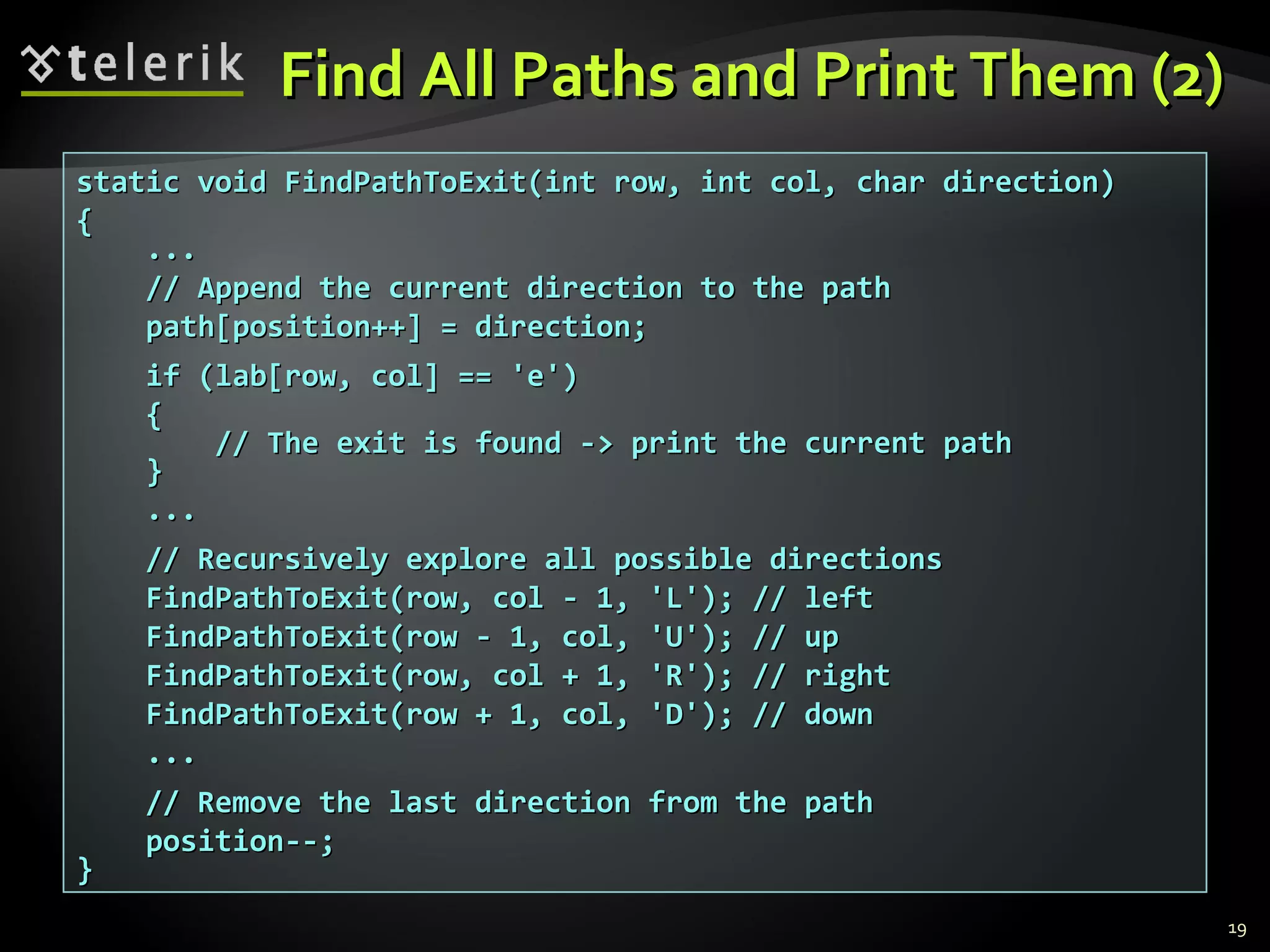 Find All Paths and Print Them (2)Find All Paths and Print Them (2)
19
static void FindPathToExit(int row, int col, char direction)static void FindPathToExit(int row, int col, char direction)
{{
......
// Append the current direction to the path// Append the current direction to the path
path[position++] = direction;path[position++] = direction;
if (lab[row, col] == 'е')if (lab[row, col] == 'е')
{{
// The exit is found -> print the current path// The exit is found -> print the current path
}}
......
// Recursively explore all possible directions// Recursively explore all possible directions
FindPathToExit(row, col - 1, 'L'); // leftFindPathToExit(row, col - 1, 'L'); // left
FindPathToExit(row - 1, col, 'U'); // upFindPathToExit(row - 1, col, 'U'); // up
FindPathToExit(row, col + 1, 'R'); // rightFindPathToExit(row, col + 1, 'R'); // right
FindPathToExit(row + 1, col, 'D'); // downFindPathToExit(row + 1, col, 'D'); // down
......
// Remove the last direction from the path// Remove the last direction from the path
position--;position--;
}}
 