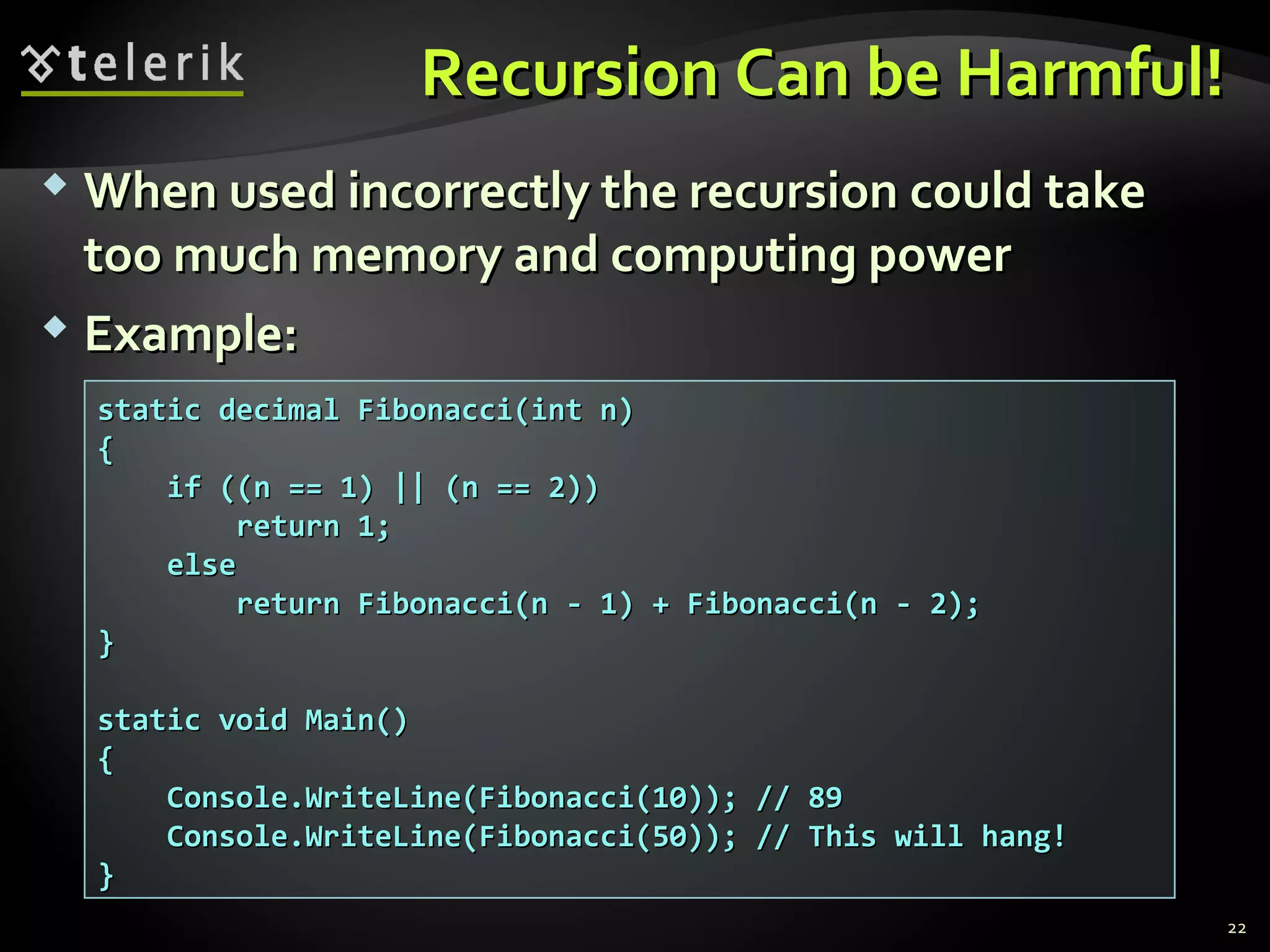 Recursion Can be Harmful!Recursion Can be Harmful!
 When used incorrectly the recursion could takeWhen used incorrectly the recursion could take
too much memory and computing powertoo much memory and computing power
 Example:Example:
static decimal Fibonacci(int n)static decimal Fibonacci(int n)
{{
if ((n == 1) || (n == 2))if ((n == 1) || (n == 2))
return 1;return 1;
elseelse
return Fibonacci(n - 1) + Fibonacci(n - 2);return Fibonacci(n - 1) + Fibonacci(n - 2);
}}
static void Main()static void Main()
{{
Console.WriteLine(Fibonacci(10)); // 89Console.WriteLine(Fibonacci(10)); // 89
Console.WriteLine(Fibonacci(50)); // This will hang!Console.WriteLine(Fibonacci(50)); // This will hang!
}}
22
 