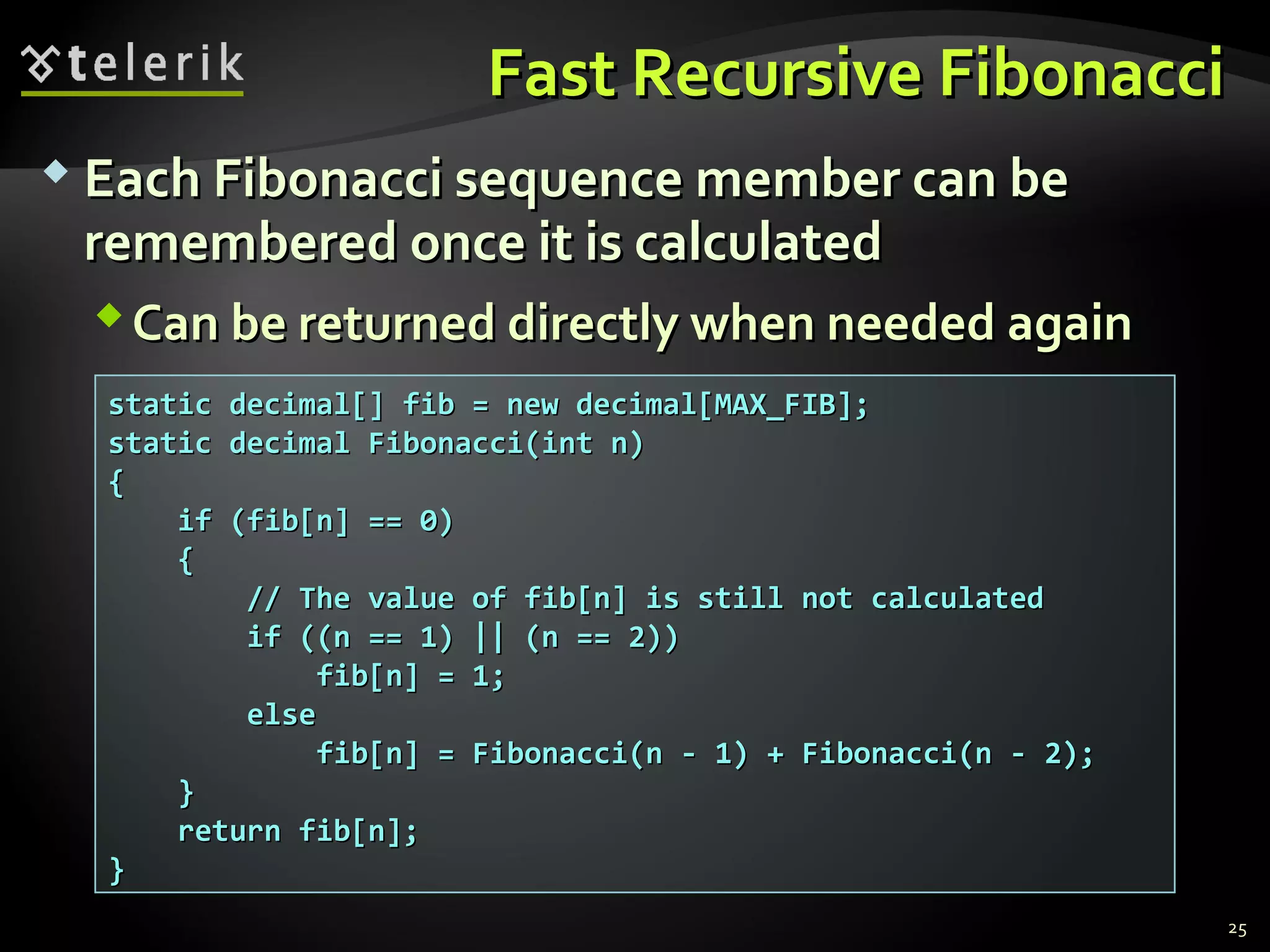Fast Recursive FibonacciFast Recursive Fibonacci
 Each Fibonacci sequence member can beEach Fibonacci sequence member can be
remembered once it is calculatedremembered once it is calculated
Can be returned directly when needed againCan be returned directly when needed again
25
static decimal[] fib = new decimal[MAX_FIB];static decimal[] fib = new decimal[MAX_FIB];
static decimal Fibonacci(int n)static decimal Fibonacci(int n)
{{
if (fib[n] == 0)if (fib[n] == 0)
{{
// The value of fib[n] is still not calculated// The value of fib[n] is still not calculated
if ((n == 1) || (n == 2))if ((n == 1) || (n == 2))
fib[n] = 1;fib[n] = 1;
elseelse
fib[n] = Fibonacci(n - 1) + Fibonacci(n - 2);fib[n] = Fibonacci(n - 1) + Fibonacci(n - 2);
}}
return fib[n];return fib[n];
}}
 
