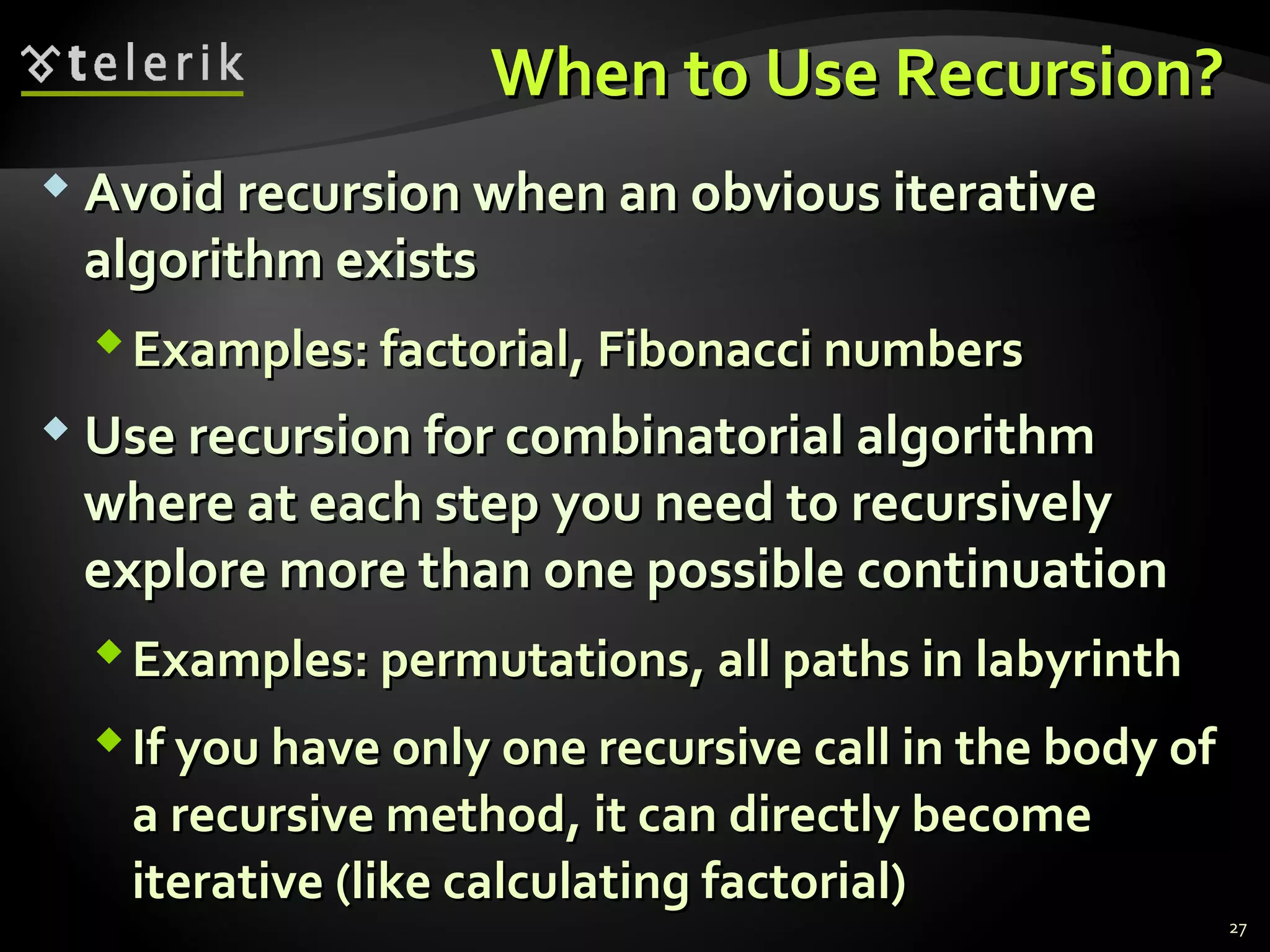 When to Use Recursion?When to Use Recursion?
 Avoid recursion when an obvious iterativeAvoid recursion when an obvious iterative
algorithm existsalgorithm exists
Examples: factorial, Fibonacci numbersExamples: factorial, Fibonacci numbers
 Use recursion for combinatorial algorithmUse recursion for combinatorial algorithm
where at each step you need to recursivelywhere at each step you need to recursively
explore more than one possible continuationexplore more than one possible continuation
Examples: permutations, all paths in labyrinthExamples: permutations, all paths in labyrinth
If you have only one recursive call in the body ofIf you have only one recursive call in the body of
a recursive method, it can directly becomea recursive method, it can directly become
iterative (like calculating factorial)iterative (like calculating factorial)
27
 