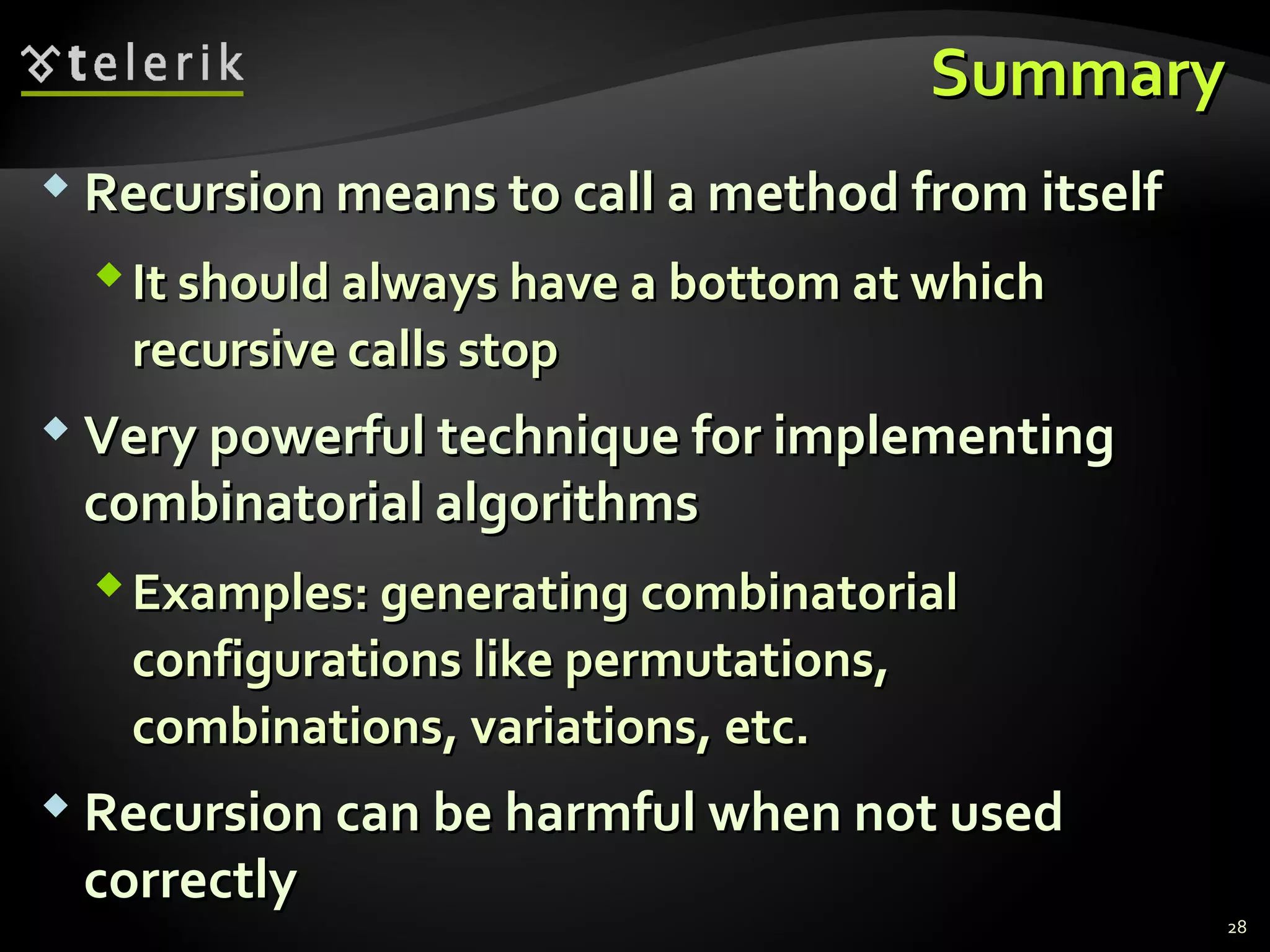 SummarySummary
 Recursion means to call a method from itselfRecursion means to call a method from itself
It should always have a bottom at whichIt should always have a bottom at which
recursive calls stoprecursive calls stop
 Very powerful technique for implementingVery powerful technique for implementing
combinatorial algorithmscombinatorial algorithms
Examples: generating combinatorialExamples: generating combinatorial
configurations like permutations,configurations like permutations,
combinations, variations, etc.combinations, variations, etc.
 Recursion can be harmful when not usedRecursion can be harmful when not used
correctlycorrectly
28
 