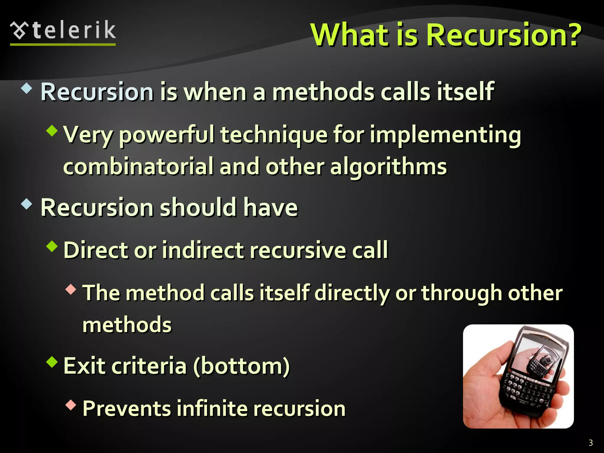 What is Recursion?What is Recursion?
 RecursionRecursion is when a methods calls itselfis when a methods calls itself
Very powerful technique for implementingVery powerful technique for implementing
combinatorial and other algorithmscombinatorial and other algorithms
 Recursion should haveRecursion should have
Direct or indirect recursive callDirect or indirect recursive call
 The method calls itself directly or through otherThe method calls itself directly or through other
methodsmethods
Exit criteria (bottom)Exit criteria (bottom)
 Prevents infinite recursionPrevents infinite recursion
3
 