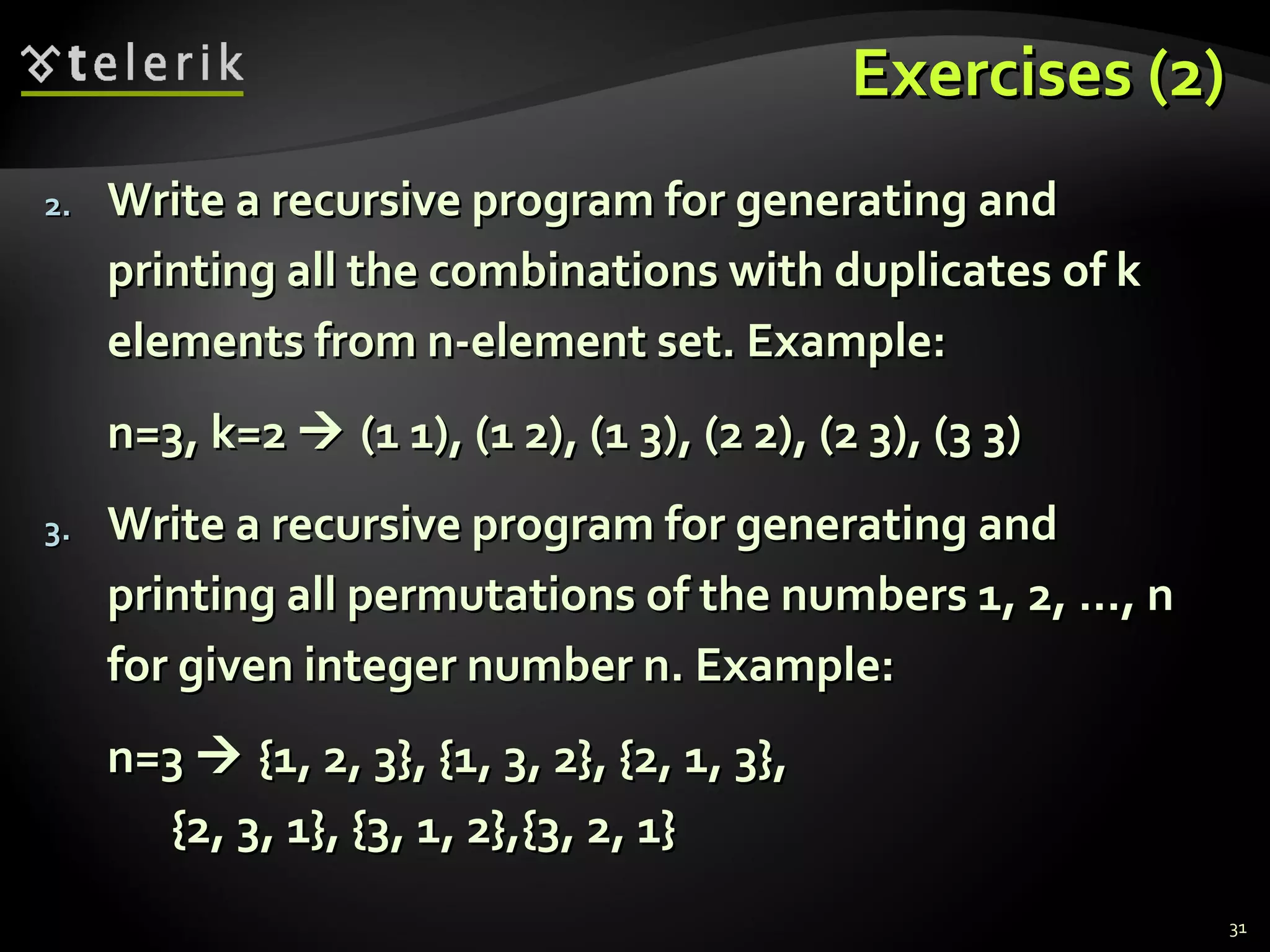 Exercises (2)Exercises (2)
2.2. Write a recursive program for generating andWrite a recursive program for generating and
printing all the combinations with duplicates of kprinting all the combinations with duplicates of k
elements from n-element set. Example:elements from n-element set. Example:
n=3, k=2n=3, k=2  (1 1), (1 2), (1 3), (2 2), (2 3), (3 3)(1 1), (1 2), (1 3), (2 2), (2 3), (3 3)
3.3. Write a recursive program for generating andWrite a recursive program for generating and
printing all permutations of the numbers 1, 2, ..., nprinting all permutations of the numbers 1, 2, ..., n
for given integer number n. Example:for given integer number n. Example:
n=3n=3  {1, 2, 3}, {1, 3, 2}, {2, 1, 3},{1, 2, 3}, {1, 3, 2}, {2, 1, 3},
{2, 3, 1}, {3, 1, 2},{3, 2, 1}{2, 3, 1}, {3, 1, 2},{3, 2, 1}
31
 