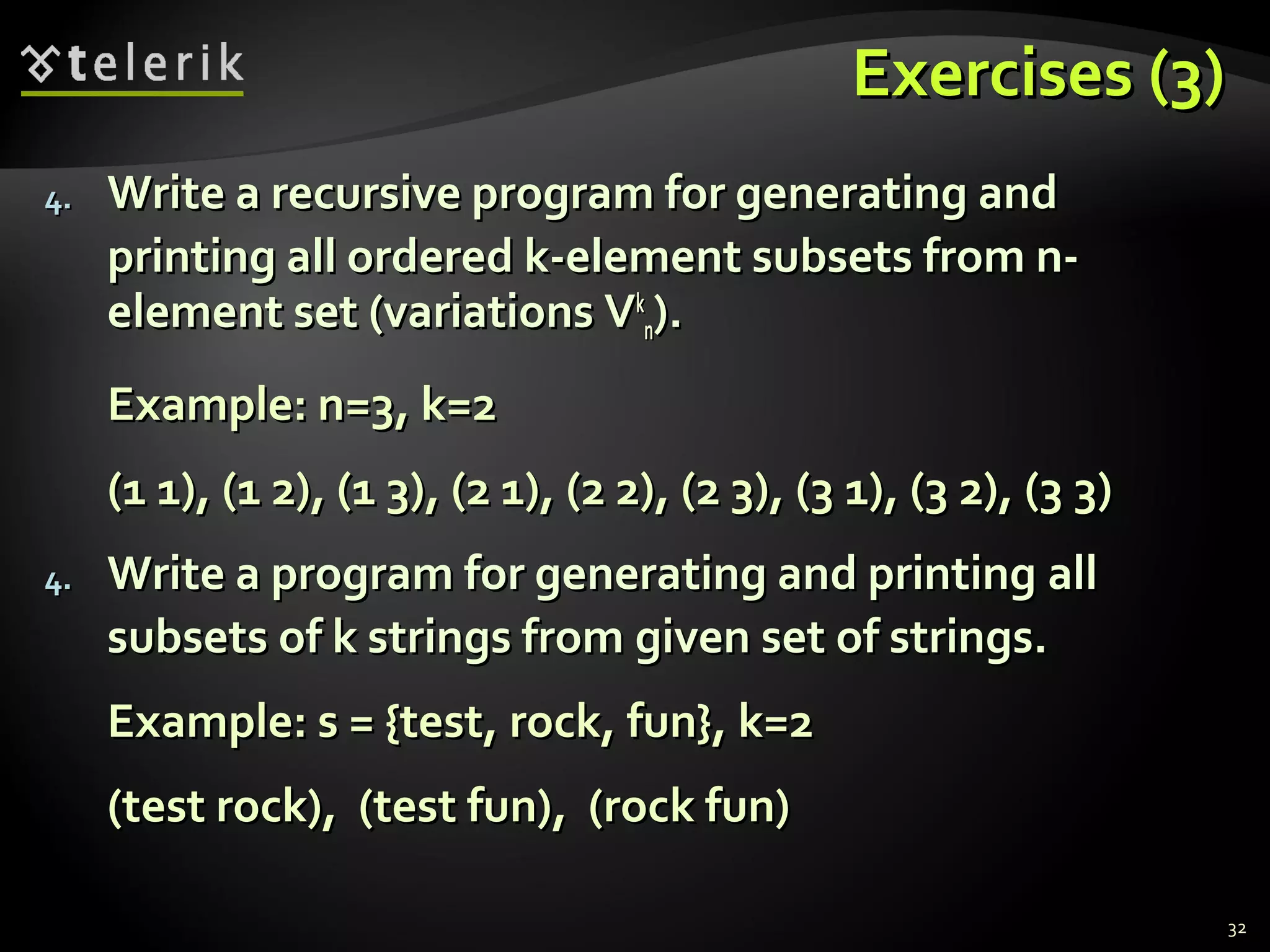 Exercises (3)Exercises (3)
4.4. Write a recursive program for generating andWrite a recursive program for generating and
printing all ordered k-element subsets from n-printing all ordered k-element subsets from n-
element setelement set (variations V(variations Vkk
nn).).
Example: n=3, k=2Example: n=3, k=2
(1 1), (1 2), (1 3), (2 1), (2 2), (2 3), (3 1), (3 2), (3 3)(1 1), (1 2), (1 3), (2 1), (2 2), (2 3), (3 1), (3 2), (3 3)
4.4. Write a program for generating and printingWrite a program for generating and printing allall
subsetssubsets ofof k strings fromk strings from given set of strings.given set of strings.
Example: s = {test,Example: s = {test, rockrock,, funfun}}, k=2, k=2
(test(test rockrock)),, (test(test funfun)),, ((rockrock funfun))
32
 