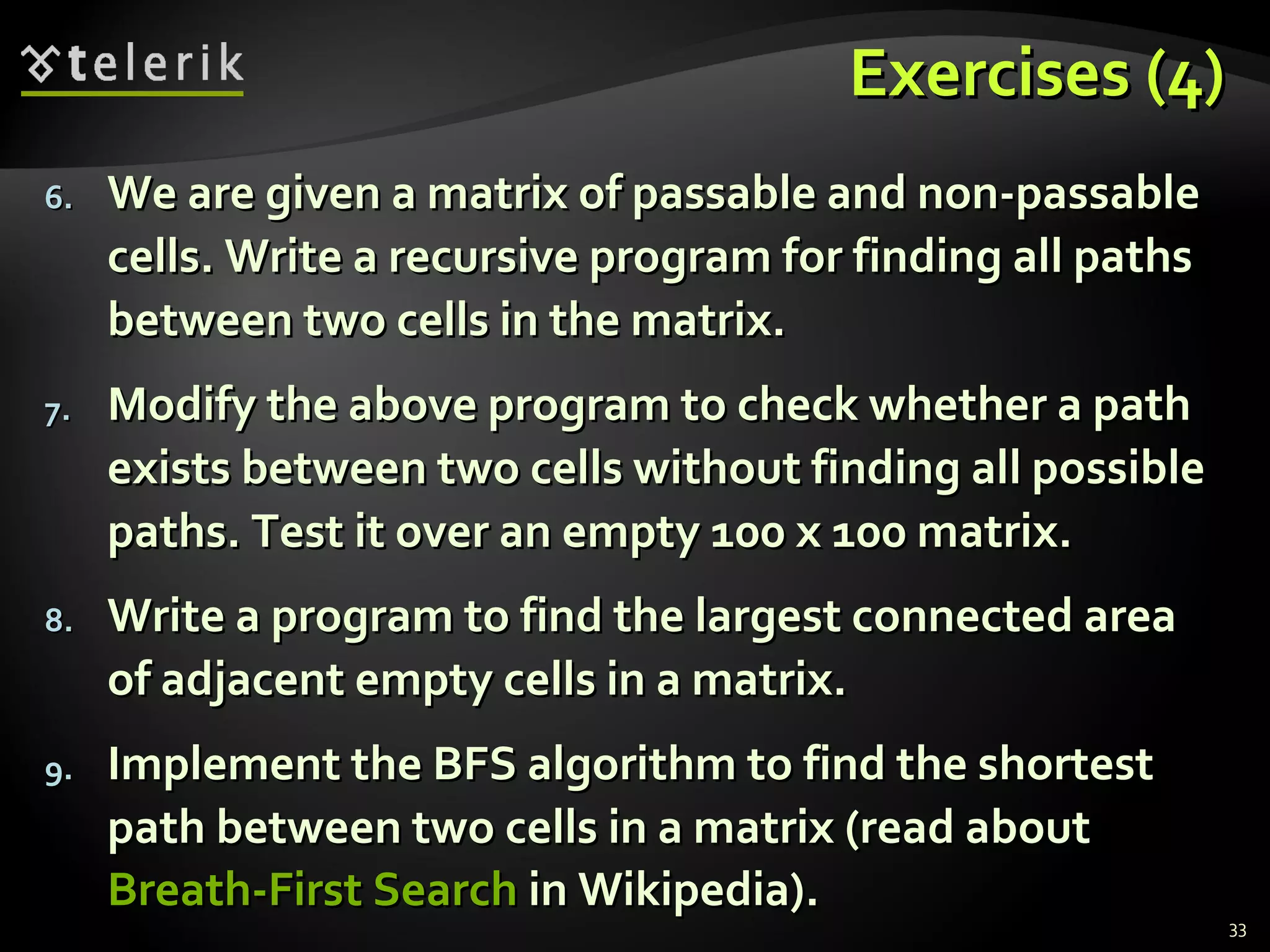Exercises (4)Exercises (4)
6.6. We are given a matrix of passable and non-passableWe are given a matrix of passable and non-passable
cells. Write a recursive program for finding all pathscells. Write a recursive program for finding all paths
between two cells in the matrix.between two cells in the matrix.
7.7. Modify the above program to check whether a pathModify the above program to check whether a path
exists between two cells without finding all possibleexists between two cells without finding all possible
paths. Test it over an empty 100 x 100 matrix.paths. Test it over an empty 100 x 100 matrix.
8.8. Write a program to find the largest connected areaWrite a program to find the largest connected area
of adjacent empty cells in a matrix.of adjacent empty cells in a matrix.
9.9. Implement the BFS algorithm to find the shortestImplement the BFS algorithm to find the shortest
path between two cells in a matrix (read aboutpath between two cells in a matrix (read about
Breath-First SearchBreath-First Search in Wikipedia).in Wikipedia).
33
 
