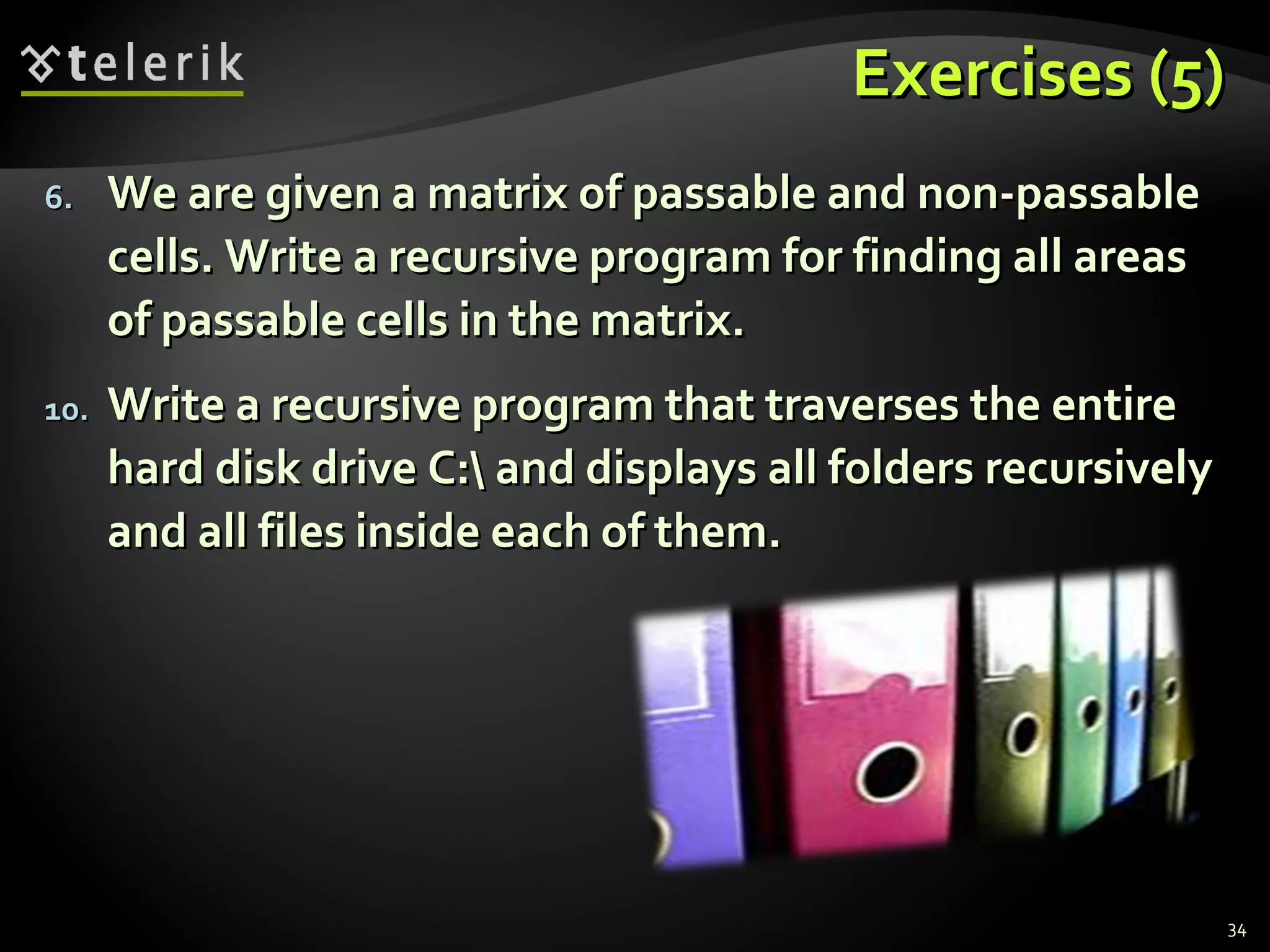 Exercises (5)Exercises (5)
6.6. We are given a matrix of passable and non-passableWe are given a matrix of passable and non-passable
cells. Write a recursive program for finding all areascells. Write a recursive program for finding all areas
of passable cells in the matrix.of passable cells in the matrix.
10.10. Write a recursive program that traverses the entireWrite a recursive program that traverses the entire
hard disk drive C: and displays all folders recursivelyhard disk drive C: and displays all folders recursively
and all files inside each of them.and all files inside each of them.
34
 