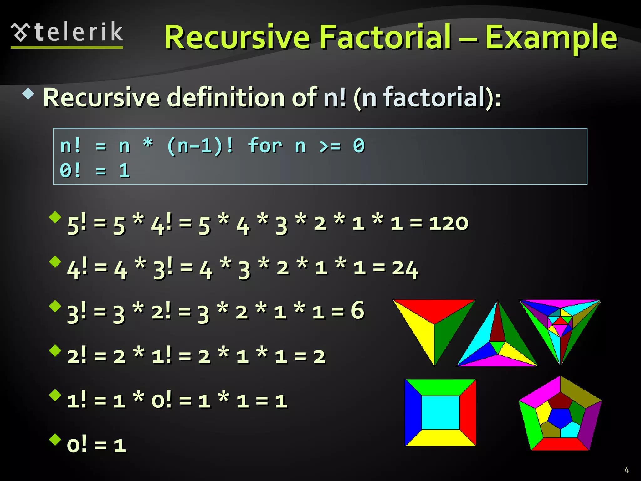 Recursive Factorial – ExampleRecursive Factorial – Example
 Recursive definition ofRecursive definition of n!n! ((n factorialn factorial):):
n! = n * (n–1)! for n >= 0n! = n * (n–1)! for n >= 0
0! = 10! = 1
5! = 5 * 4! = 5 * 4 * 3 * 2 * 1 * 1 = 1205! = 5 * 4! = 5 * 4 * 3 * 2 * 1 * 1 = 120
4! = 4 * 3! = 4 * 3 * 2 * 1 * 1 = 244! = 4 * 3! = 4 * 3 * 2 * 1 * 1 = 24
3! = 3 * 2! = 3 * 2 * 1 * 1 = 63! = 3 * 2! = 3 * 2 * 1 * 1 = 6
2! = 2 * 1! = 2 * 1 * 1 = 22! = 2 * 1! = 2 * 1 * 1 = 2
1! = 1 * 0! = 1 * 1 = 11! = 1 * 0! = 1 * 1 = 1
0! = 10! = 1
4
 
