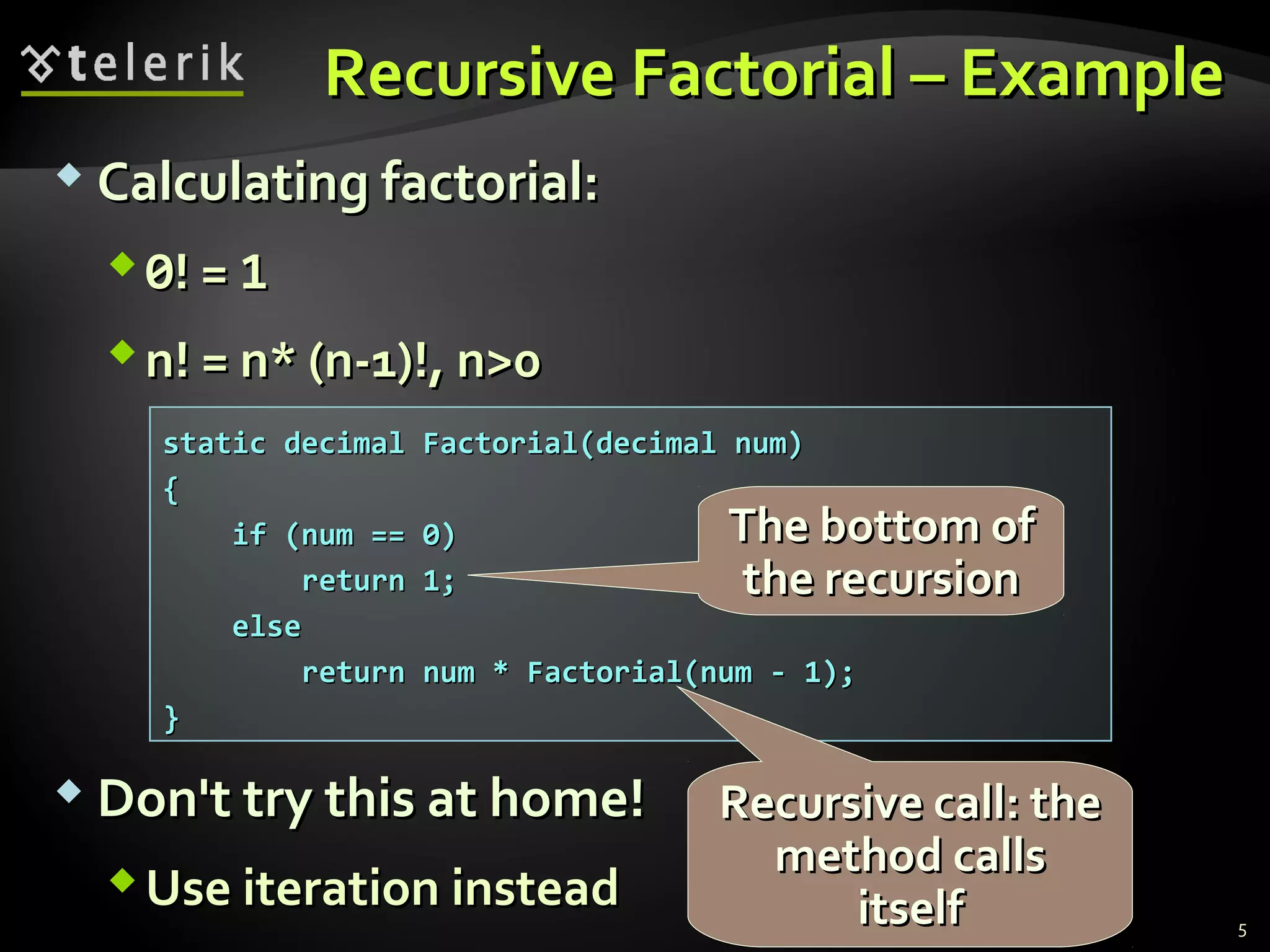 Recursive Factorial – ExampleRecursive Factorial – Example
 Calculating factorial:Calculating factorial:
00! =! = 11
n! = n* (n-1)!, n>0n! = n* (n-1)!, n>0
 Don't try this at home!Don't try this at home!
Use iteration insteadUse iteration instead
static decimal Factorial(decimal num)static decimal Factorial(decimal num)
{{
if (num == 0)if (num == 0)
return 1;return 1;
elseelse
return num * Factorial(num - 1);return num * Factorial(num - 1);
}}
The bottom ofThe bottom of
the recursionthe recursion
Recursive call: theRecursive call: the
method callsmethod calls
itselfitself 5
 