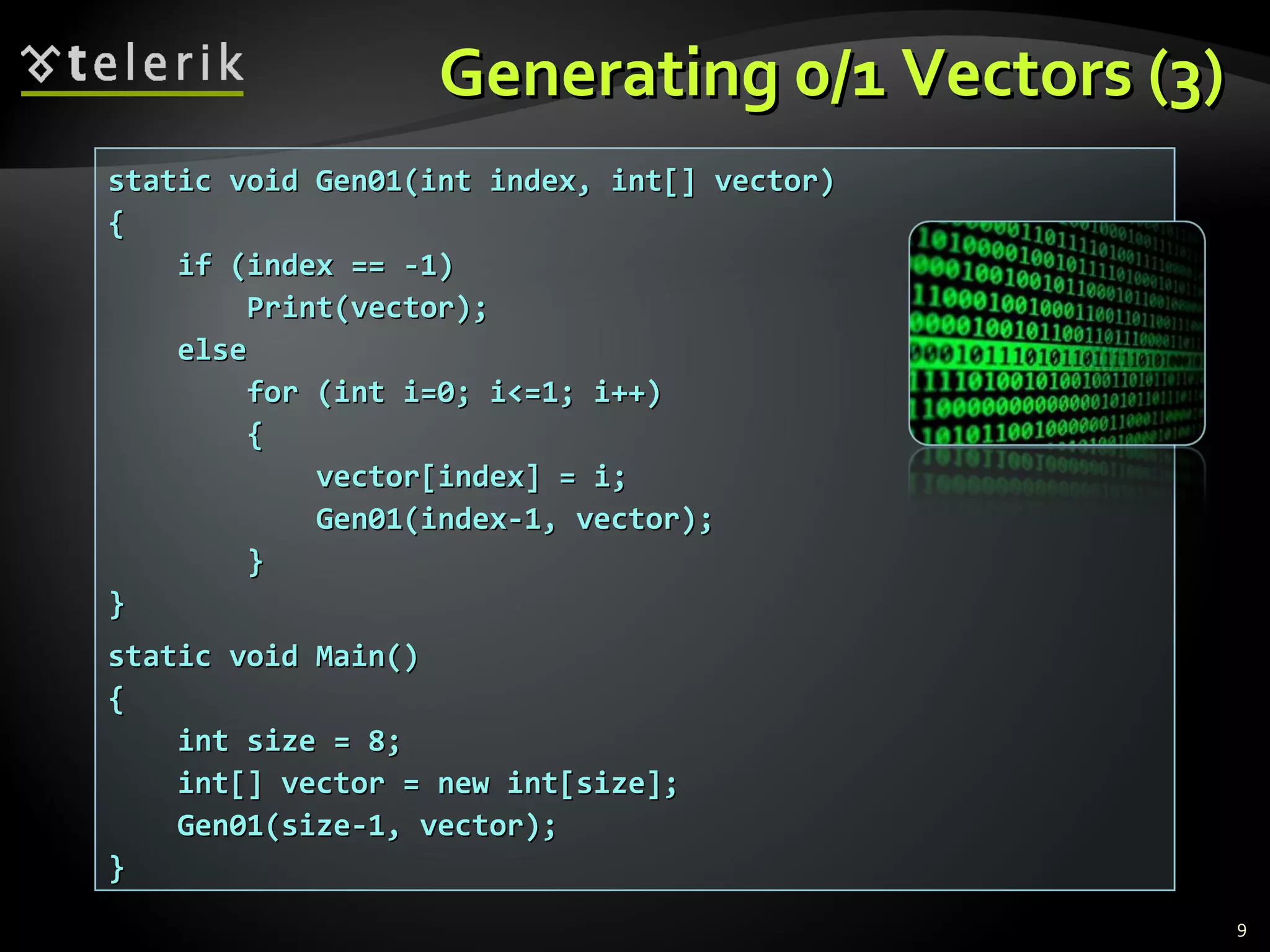 Generating 0/1 Vectors (3)Generating 0/1 Vectors (3)
static void Gen01(int index, int[] vector)static void Gen01(int index, int[] vector)
{{
if (index == -1)if (index == -1)
Print(vector);Print(vector);
elseelse
for (int i=0; i<=1; i++)for (int i=0; i<=1; i++)
{{
vector[index] = i;vector[index] = i;
Gen01(index-1, vector);Gen01(index-1, vector);
}}
}}
static void Main()static void Main()
{{
int size = 8;int size = 8;
int[] vector = new int[size];int[] vector = new int[size];
Gen01(size-1, vector);Gen01(size-1, vector);
}}
9
 