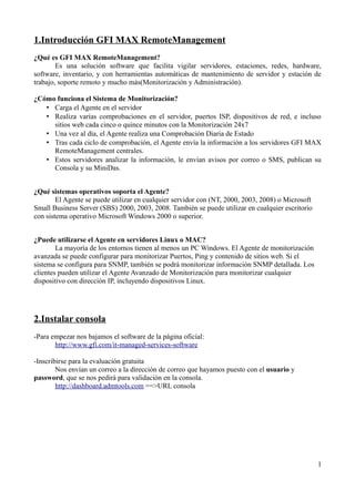 1.Introducción GFI MAX RemoteManagement
¿Qué es GFI MAX RemoteManagement?
        Es una solución software que facilita vigilar servidores, estaciones, redes, hardware,
software, inventario, y con herramientas automáticas de mantenimiento de servidor y estación de
trabajo, soporte remoto y mucho más(Monitorización y Administración).

¿Cómo funciona el Sistema de Monitorización?
   • Carga el Agente en el servidor
   • Realiza varias comprobaciones en el servidor, puertos ISP, dispositivos de red, e incluso
     sitios web cada cinco o quince minutos con la Monitorización 24x7
   • Una vez al día, el Agente realiza una Comprobación Diaria de Estado
   • Tras cada ciclo de comprobación, el Agente envía la información a los servidores GFI MAX
     RemoteManagement centrales.
   • Estos servidores analizar la información, le envían avisos por correo o SMS, publican su
     Consola y su MiniDas.


¿Qué sistemas operativos soporta el Agente?
        El Agente se puede utilizar en cualquier servidor con (NT, 2000, 2003, 2008) o Microsoft
Small Business Server (SBS) 2000, 2003, 2008. También se puede utilizar en cualquier escritorio
con sistema operativo Microsoft Windows 2000 o superior.


¿Puede utilizarse el Agente en servidores Linux o MAC?
        La mayoría de los entornos tienen al menos un PC Windows. El Agente de monitorización
avanzada se puede configurar para monitorizar Puertos, Ping y contenido de sitios web. Si el
sistema se configura para SNMP, también se podrá monitorizar información SNMP detallada. Los
clientes pueden utilizar el Agente Avanzado de Monitorización para monitorizar cualquier
dispositivo con dirección IP, incluyendo dispositivos Linux.




2.Instalar consola
-Para empezar nos bajamos el software de la página oficial:
       http://www.gfi.com/it-managed-services-software

-Inscribirse para la evaluación gratuita
        Nos envían un correo a la dirección de correo que hayamos puesto con el usuario y
password, que se nos pedirá para validación en la consola.
        http://dashboard.admtools.com ==>URL consola




                                                                                                   1
 