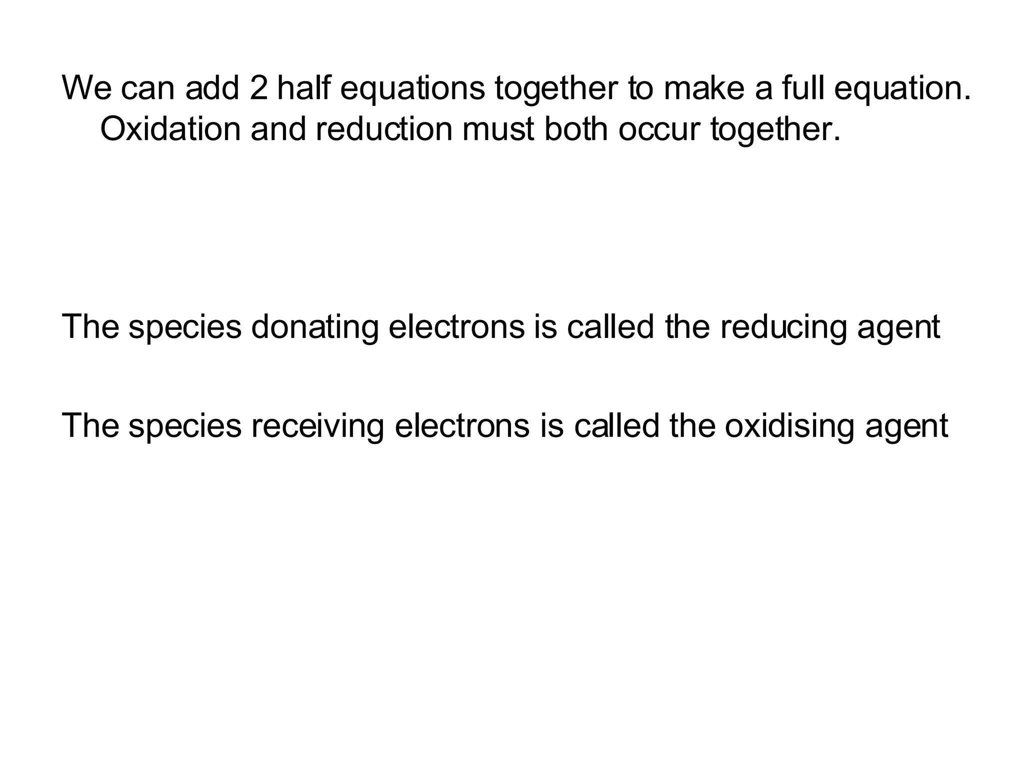 We can add 2 half equations together to make a full equation. Oxidation and reduction must both occur together.  The species donating electrons is called the reducing agent The species receiving electrons is called the oxidising agent 