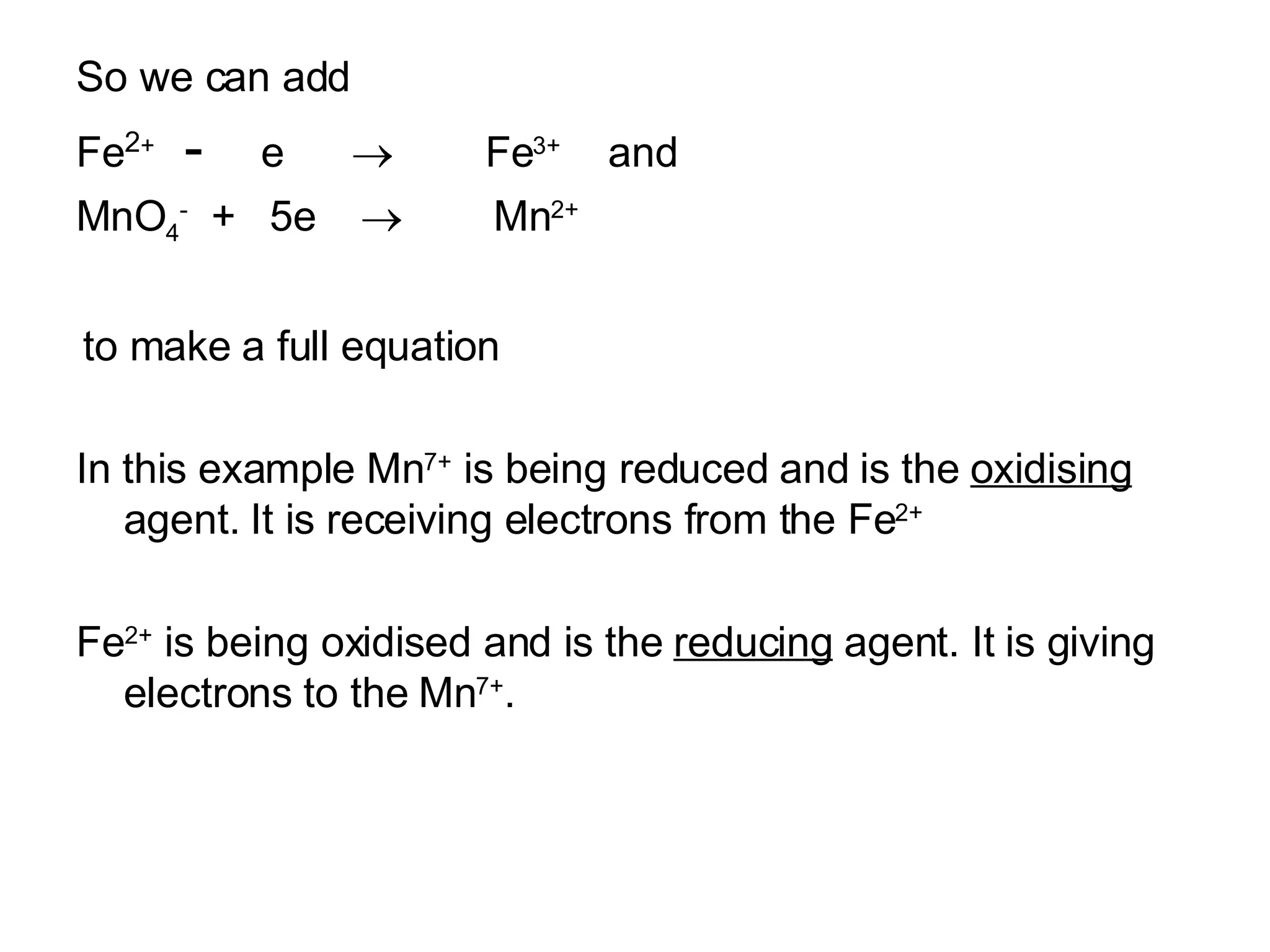 So we can add  Fe 2 +  -   e     Fe 3+  and MnO 4 -   +  5e     Mn 2+ to make a full equation In this example Mn 7+  is being reduced and is the  oxidising  agent. It is receiving electrons from the Fe 2+ Fe 2+  is being oxidised and is the  reducing  agent. It is giving electrons to the Mn 7+ .  