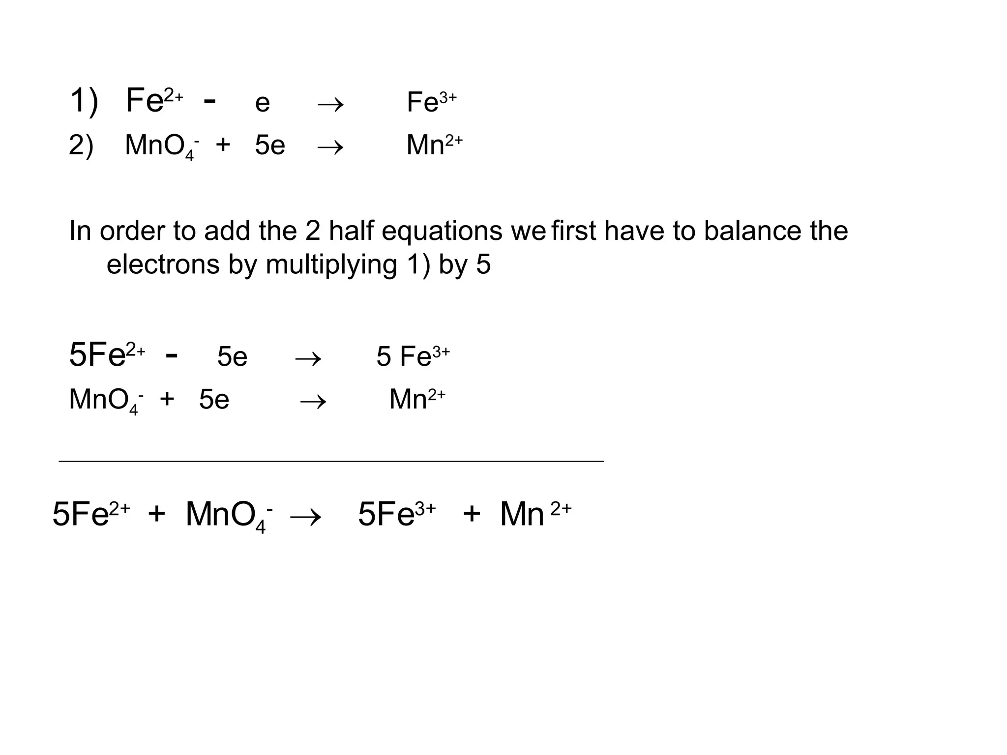 1)  Fe 2 +  -   e     Fe 3+  2)  MnO 4 -   +  5e     Mn 2+ In order to add the 2 half equations we   first have to balance the electrons by multiplying 1) by 5 5Fe 2 +  -   5e     5 Fe 3+ MnO 4 -   +  5e     Mn 2+ 5Fe 2+  +  MnO 4 -     5Fe 3+  +  Mn  2+ 