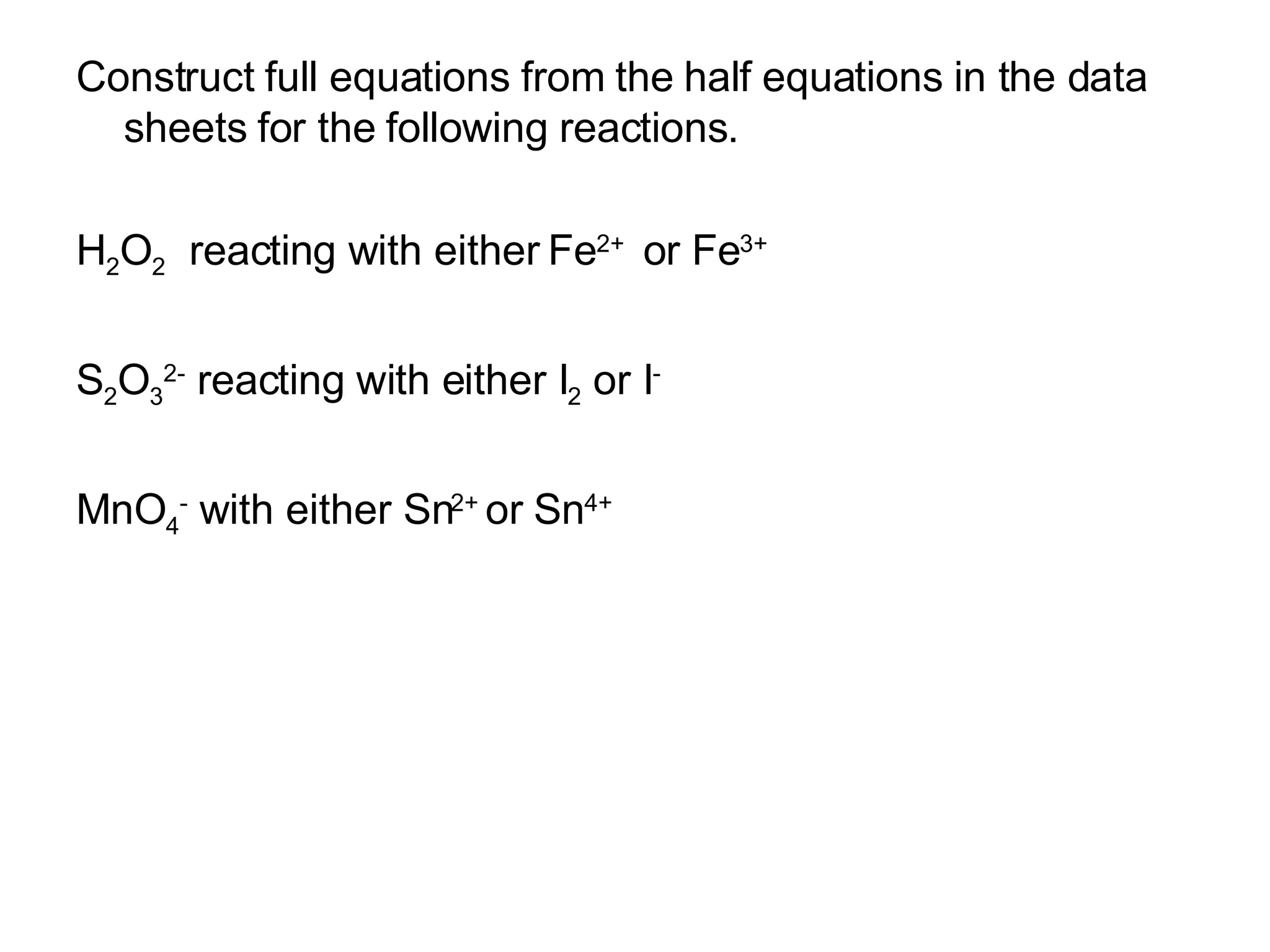 Construct full equations from the half equations in the data sheets for the following reactions. H 2 O 2   reacting with either Fe 2+  or Fe 3+ S 2 O 3 2-  reacting with either I 2  or I - MnO 4 -  with either Sn 2+  or Sn 4+ 