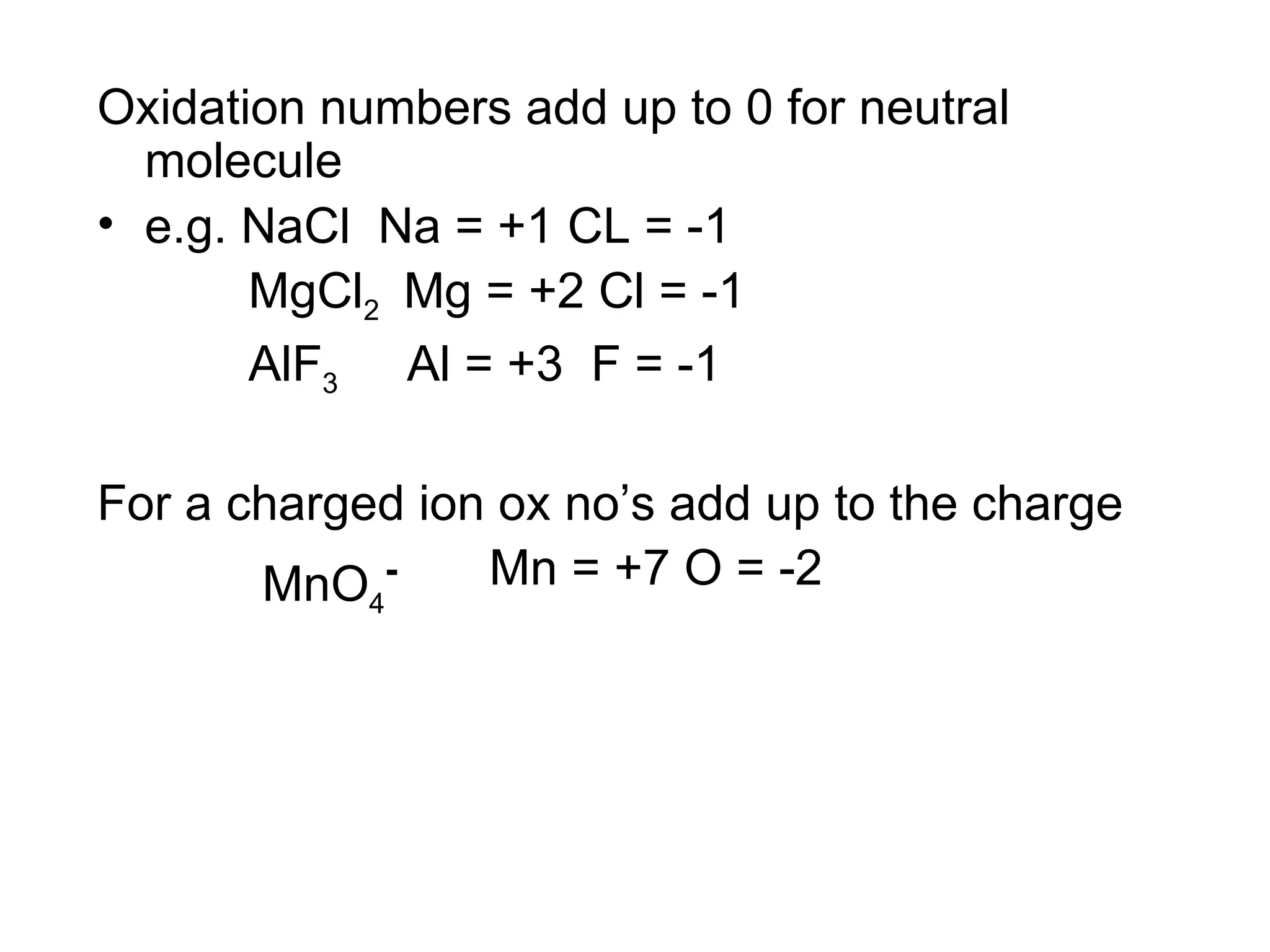Oxidation numbers add up to 0 for neutral molecule e.g. NaCl  Na = +1 CL = -1 MgCl 2  Mg = +2 Cl = -1 AlF 3   Al = +3  F = -1 For a charged ion ox no’s add up to the charge MnO 4 - Mn = +7 O = -2 