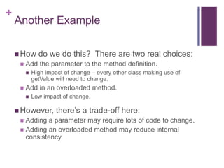 +
Another Example
 How do we do this? There are two real choices:
 Add the parameter to the method definition.
 High impact of change – every other class making use of
getValue will need to change.
 Add in an overloaded method.
 Low impact of change.
 However, there’s a trade-off here:
 Adding a parameter may require lots of code to change.
 Adding an overloaded method may reduce internal
consistency.
 
