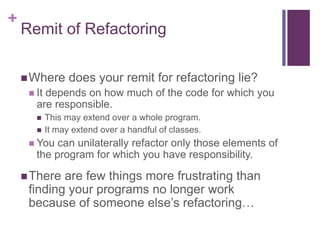 +
Remit of Refactoring
Where does your remit for refactoring lie?
 It depends on how much of the code for which you
are responsible.
 This may extend over a whole program.
 It may extend over a handful of classes.
 You can unilaterally refactor only those elements of
the program for which you have responsibility.
There are few things more frustrating than
finding your programs no longer work
because of someone else’s refactoring…
 