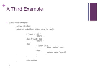 +
A Third Example
 public class Example {
private int value;
public int makeDesposit (int value, int rate) {
if (value > 100) {
return -1;
}
else if (valid < 0) {
return -1;
}
else {
if (rate < 30) {
value = value * rate;
}
else {
value = value * rate;/2
}
}
}
return value;
}
}
 