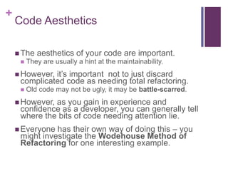 +
Code Aesthetics
 The aesthetics of your code are important.
 They are usually a hint at the maintainability.
 However, it’s important not to just discard
complicated code as needing total refactoring.
 Old code may not be ugly, it may be battle-scarred.
 However, as you gain in experience and
confidence as a developer, you can generally tell
where the bits of code needing attention lie.
 Everyone has their own way of doing this – you
might investigate the Wodehouse Method of
Refactoring for one interesting example.
 