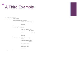 +
A Third Example
 public class Example {
public int value;
private boolean getValid (int value) {
if (value > 100 || value < 0) {
return false;
}
return true;
}
private int getRate (int rate) {
int rate;
if (rate > 20 && rate < 30) {
rate = value;
}
else {
rate = value / 2;
}
return rate;
}
public int makeDeposit (int value, int rate) {
int rate;
if (getValid (value) == false) {
return -1;
}
rate = getRate (rate);
value = value * rate;
return value;
}
}
 