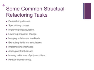+
Some Common Structual
Refactoring Tasks
 Generalising classes.
 Specialising classes.
 Improving encapsulation.
 Lowering impact of change
 Merging subclasses into fields
 Extracting fields into subclasses
 Implementing interfaces
 Adding abstract classes
 Making better use of polymorphism.
 Reduce inconsistency.
 