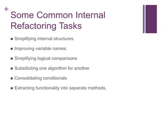 +
Some Common Internal
Refactoring Tasks
 Simplifying internal structures.
 Improving variable names.
 Simplifying logical comparisons
 Substituting one algorithm for another
 Consolidating conditionals
 Extracting functionality into separate methods.
 