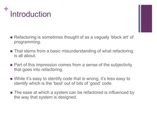 +
Introduction
 Refactoring is sometimes thought of as a vaguely ‘black art’ of
programming.
 That stems from a basic misunderstanding of what refactoring
is all about.
 Part of this impression comes from a sense of the subjectivity
that goes into refactoring.
 While it’s easy to identify code that is wrong, it’s less easy to
identify which is the ‘best’ out of bits of ‘good’ code.
 The ease at which a system can be refactored is influenced by
the way that system is designed.
 