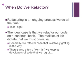 +
When Do We Refactor?
Refactoring is an ongoing process we do all
the time.
 Yeah, right.
The ideal case is that we refactor our code
on a continual basis. The realities of life
dictate that we must prioritise.
 Generally, we refactor code that is actively getting
in the way.
 There’s also often a ‘wish list’ we keep as
developers of code that we regret…
 