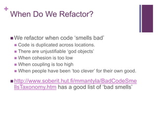 +
When Do We Refactor?
 We refactor when code ‘smells bad’
 Code is duplicated across locations.
 There are unjustifiable ‘god objects’
 When cohesion is too low
 When coupling is too high
 When people have been ‘too clever’ for their own good.
 http://www.soberit.hut.fi/mmantyla/BadCodeSme
llsTaxonomy.htm has a good list of ‘bad smells’
 