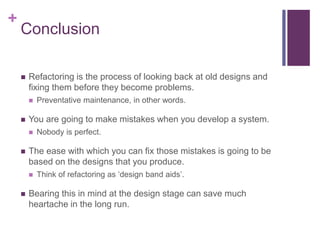 +
Conclusion
 Refactoring is the process of looking back at old designs and
fixing them before they become problems.
 Preventative maintenance, in other words.
 You are going to make mistakes when you develop a system.
 Nobody is perfect.
 The ease with which you can fix those mistakes is going to be
based on the designs that you produce.
 Think of refactoring as ‘design band aids’.
 Bearing this in mind at the design stage can save much
heartache in the long run.
 
