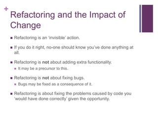 +
Refactoring and the Impact of
Change
 Refactoring is an ‘invisible’ action.
 If you do it right, no-one should know you’ve done anything at
all.
 Refactoring is not about adding extra functionality.
 It may be a precursor to this.
 Refactoring is not about fixing bugs.
 Bugs may be fixed as a consequence of it.
 Refactoring is about fixing the problems caused by code you
‘would have done correctly’ given the opportunity.
 