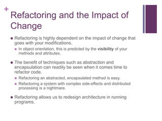 +
Refactoring and the Impact of
Change
 Refactoring is highly dependent on the impact of change that
goes with your modifications.
 In object orientation, this is predicted by the visibility of your
methods and attributes.
 The benefit of techniques such as abstraction and
encapsulation can readily be seen when it comes time to
refactor code.
 Refactoring an abstracted, encapsulated method is easy.
 Refactoring a system with complex side-effects and distributed
processing is a nightmare.
 Refactoring allows us to redesign architecture in running
programs.
 