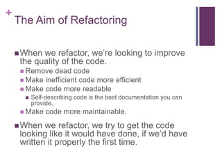 +
The Aim of Refactoring
When we refactor, we’re looking to improve
the quality of the code.
 Remove dead code
 Make inefficient code more efficient
 Make code more readable
 Self-describing code is the best documentation you can
provide.
 Make code more maintainable.
When we refactor, we try to get the code
looking like it would have done, if we’d have
written it properly the first time.
 