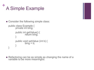 +
A Simple Example
 Consider the following simple class:
public class Example {
private int bing;
public int getValue() {
return bing;
}
public void setValue (int b) {
bing = b;
}
}
 Refactoring can be as simple as changing the name of a
variable to be more meaningful.
 