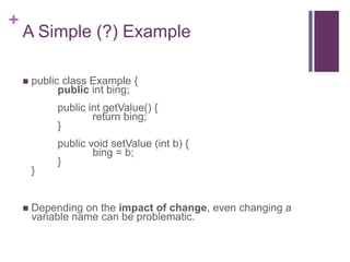 +
A Simple (?) Example
 public class Example {
public int bing;
public int getValue() {
return bing;
}
public void setValue (int b) {
bing = b;
}
}
 Depending on the impact of change, even changing a
variable name can be problematic.
 