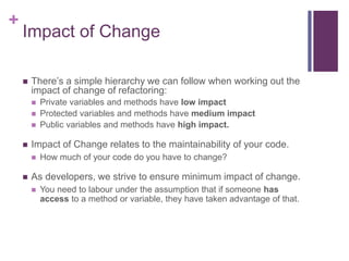 +
Impact of Change
 There’s a simple hierarchy we can follow when working out the
impact of change of refactoring:
 Private variables and methods have low impact
 Protected variables and methods have medium impact
 Public variables and methods have high impact.
 Impact of Change relates to the maintainability of your code.
 How much of your code do you have to change?
 As developers, we strive to ensure minimum impact of change.
 You need to labour under the assumption that if someone has
access to a method or variable, they have taken advantage of that.
 