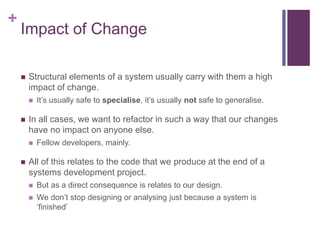 +
Impact of Change
 Structural elements of a system usually carry with them a high
impact of change.
 It’s usually safe to specialise, it’s usually not safe to generalise.
 In all cases, we want to refactor in such a way that our changes
have no impact on anyone else.
 Fellow developers, mainly.
 All of this relates to the code that we produce at the end of a
systems development project.
 But as a direct consequence is relates to our design.
 We don’t stop designing or analysing just because a system is
‘finished’
 