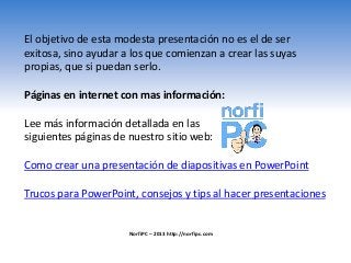 El objetivo de esta modesta presentación no es el de ser
exitosa, sino ayudar a los que comienzan a crear las suyas
propias, que si puedan serlo.
Páginas en internet con mas información:
Lee más información detallada en las
siguientes páginas de nuestro sitio web:
Como crear una presentación de diapositivas en PowerPoint
Trucos para PowerPoint, consejos y tips al hacer presentaciones
NorfiPC – 2013 http://norfipc.com
 