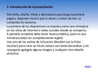 1- Introducción de la presentación
Del estilo, diseño, título y descripción que tenga la primera
página, depende mucho que la abran o traten de leer su
contenido los lectores.
La primera de las diapositivas se muestra como una miniatura
en los sitios de internet o redes sociales donde se comparta.
A pantalla completa debe tener buena estética, pero en una
miniatura debe ser completamente legible.
Usa uno de los estilos de la función WordArt (en la ficha
Insertar) para crear un título vistoso con texto decorativo y sin
recargarla agrégale alguna imagen y cualquier otro detalle
atractivo.
Reglas
 