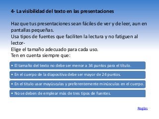 4- La visibilidad del texto en las presentaciones
Haz que tus presentaciones sean fáciles de ver y de leer, aun en
pantallas pequeñas.
Usa tipos de fuentes que faciliten la lectura y no fatiguen al
lector-
Elige el tamaño adecuado para cada uso.
Ten en cuenta siempre que:
Reglas
• El tamaño del texto no debe ser menor a 34 puntos para el título.
• En el cuerpo de la diapositiva debe ser mayor de 24 puntos.
• En el titulo usar mayúsculas y preferentemente minúsculas en el cuerpo.
• No se deben de emplear más de tres tipos de fuentes.
 