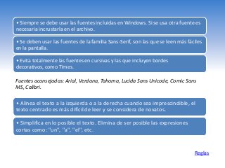 Reglas
• Siempre se debe usar las fuentes incluidas en Windows. Si se usa otra fuente es
necesaria incrustarla en el archivo.
• Se deben usar las fuentes de la familia Sans-Serif, son las que se leen más fáciles
en la pantalla.
• Evita totalmente las fuentes en cursivas y las que incluyen bordes
decorativos, como Times.
• Alinea el texto a la izquierda o a la derecha cuando sea imprescindible, el
texto centrado es más difícil de leer y se considera de novatos.
• Simplifica en lo posible el texto. Elimina de ser posible las expresiones
cortas como: "un", "a", "el", etc.
Fuentes aconsejadas: Arial, Verdana, Tahoma, Lucida Sans Unicode, Comic Sans
MS, Calibri.
 