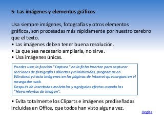 5- Las imágenes y elementos gráficos
Usa siempre imágenes, fotografías y otros elementos
gráficos, son procesadas más rápidamente por nuestro cerebro
que el texto.
• Las imágenes deben tener buena resolución.
• La que sea necesario ampliarla, no sirve.
• Usa imágenes únicas.
Reglas
Puedes usar la función "Captura" en la ficha Insertar para capturar
secciones de fotografías abiertas y minimizadas, programas en
Windows y hasta imágenes en las páginas de internet que cargues en el
navegador web.
Después de insertarlas recórtalas y agrégales efectos usando las
"Herramientas de imagen".
• Evita totalmente los Cliparts e imágenes prediseñadas
incluidas en Office, que todos han visto alguna vez.
 